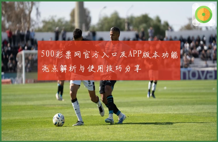 500彩票网官方入口及APP版本功能亮点解析与使用技巧分享