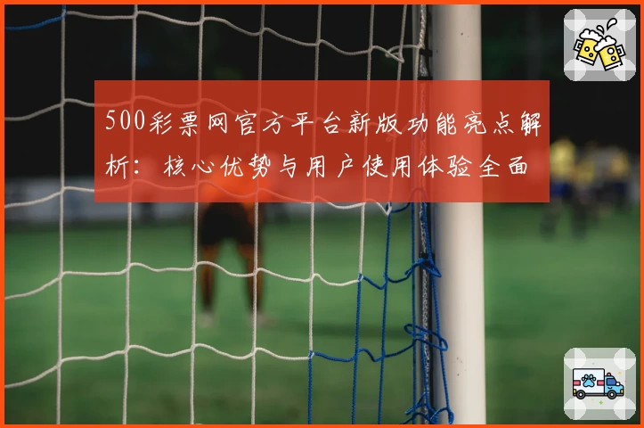 500彩票网官方平台新版功能亮点解析:核心优势与用户使用体验全面分析