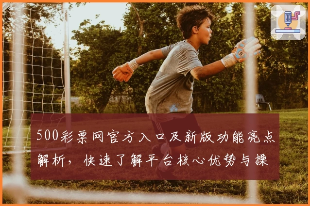 500彩票网官方入口及新版功能亮点解析,快速了解平台核心优势与操作体验