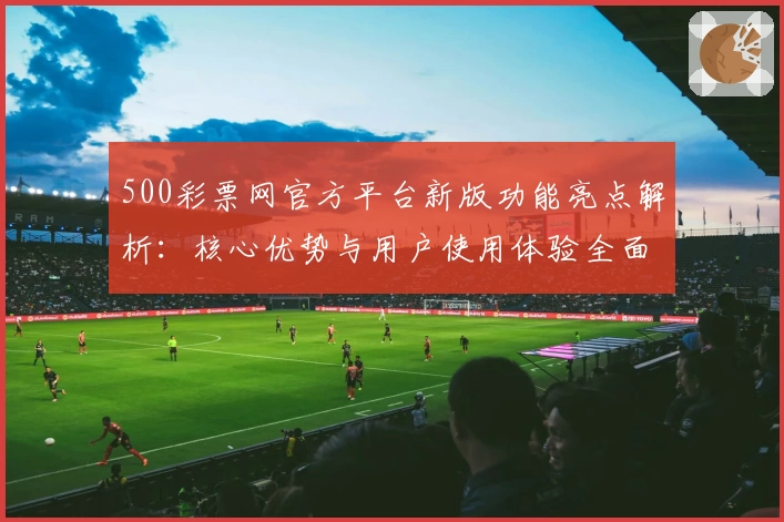 500彩票网官方平台新版功能亮点解析：核心优势与用户使用体验全面分析