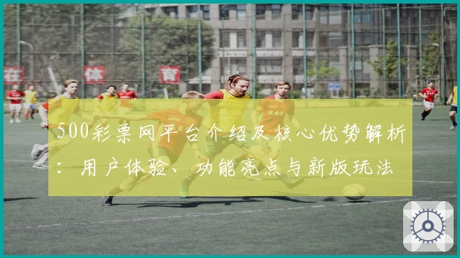 500彩票网平台介绍及核心优势解析：用户体验、功能亮点与新版玩法全面升级